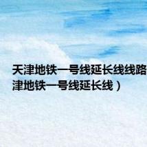 天津地铁一号线延长线线路图(天津地铁一号线延长线)