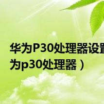 华为P30处理器设置(华为p30处理器)