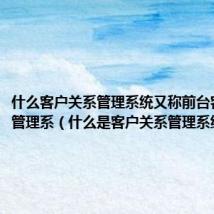 什么客户关系管理系统又称前台客户关系管理系(什么是客户关系管理系统)