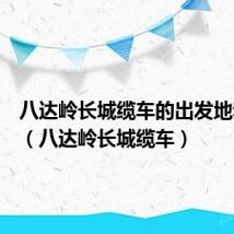 八达岭长城缆车的出发地和终点(八达岭长城缆车)