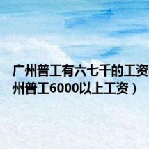 广州普工有六七千的工资吗(广州普工6000以上工资)
