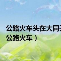 公路火车头在大同开跑（公路火车）
