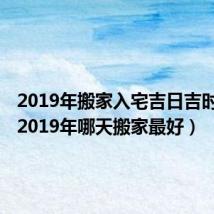 2019年搬家入宅吉日吉时查询（2019年哪天搬家最好）