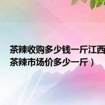 茶辣收购多少钱一斤江西茶辣（茶辣市场价多少一斤）