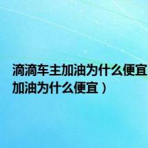 滴滴车主加油为什么便宜（滴滴加油为什么便宜）