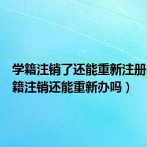 学籍注销了还能重新注册吗(学籍注销还能重新办吗)