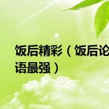 饭后精彩（饭后论坛粤语最强）