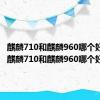 麒麟710和麒麟960哪个好一点（麒麟710和麒麟960哪个好）