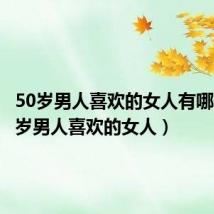 50岁男人喜欢的女人有哪些（50岁男人喜欢的女人）