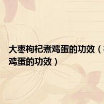 大枣枸杞煮鸡蛋的功效(枸杞煮鸡蛋的功效)