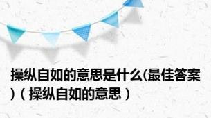 操纵自如的意思是什么(最佳答案)（操纵自如的意思）