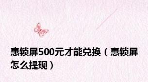 惠锁屏500元才能兑换（惠锁屏怎么提现）