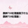 麒麟710处理器属于什么档次（麒麟710处理器）