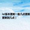 lol版本更新一般几点更新好（lol更新到几点）