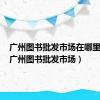广州图书批发市场在哪里进货（广州图书批发市场）