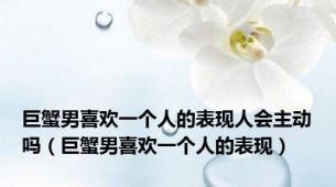 巨蟹男喜欢一个人的表现人会主动吗（巨蟹男喜欢一个人的表现）