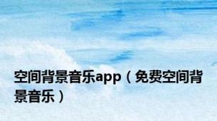 空间背景音乐app（免费空间背景音乐）