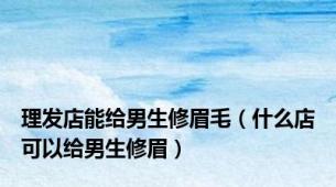 理发店能给男生修眉毛（什么店可以给男生修眉）