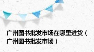 广州图书批发市场在哪里进货（广州图书批发市场）