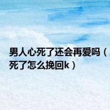 男人心死了还会再爱吗(男人心死了怎么挽回k)