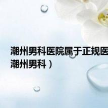潮州男科医院属于正规医院吗(潮州男科)