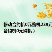 移动合约机0元购机239元(移动合约机0元购机)
