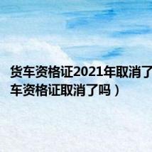 货车资格证2021年取消了没(货车资格证取消了吗)