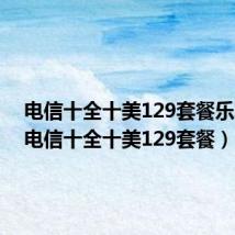电信十全十美129套餐乐享家(电信十全十美129套餐)