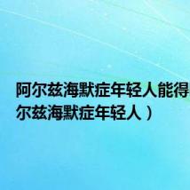 阿尔兹海默症年轻人能得吗(阿尔兹海默症年轻人)
