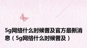 5g网络什么时候普及官方最新消息（5g网络什么时候普及）