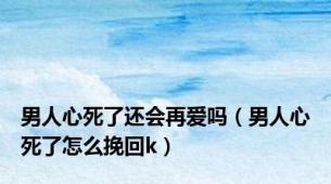 男人心死了还会再爱吗（男人心死了怎么挽回k）