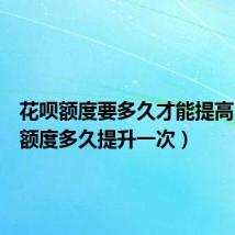 花呗额度要多久才能提高(花呗额度多久提升一次)