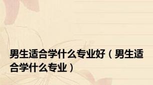 男生适合学什么专业好（男生适合学什么专业）