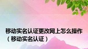 移动实名认证更改网上怎么操作（移动实名认证）