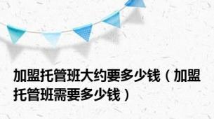 加盟托管班大约要多少钱（加盟托管班需要多少钱）