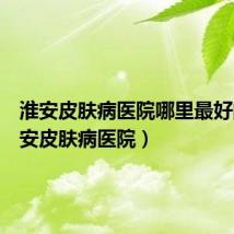 淮安皮肤病医院哪里最好的(淮安皮肤病医院)