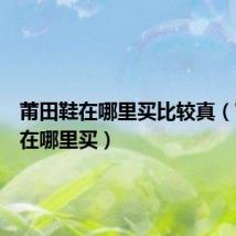莆田鞋在哪里买比较真(莆田鞋在哪里买)