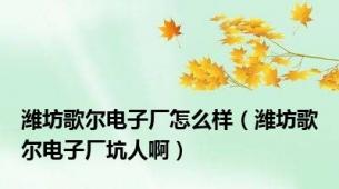 潍坊歌尔电子厂怎么样（潍坊歌尔电子厂坑人啊）