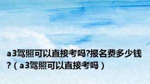 a3驾照可以直接考吗?报名费多少钱?（a3驾照可以直接考吗）