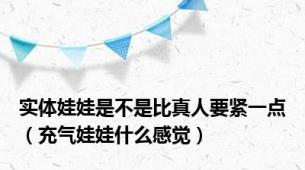 实体娃娃是不是比真人要紧一点（充气娃娃什么感觉）