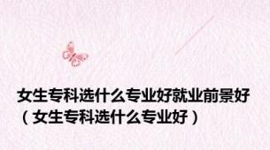 女生专科选什么专业好就业前景好（女生专科选什么专业好）