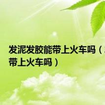 发泥发胶能带上火车吗（发胶能带上火车吗）