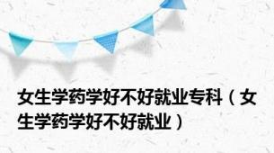 女生学药学好不好就业专科（女生学药学好不好就业）