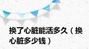 换了心脏能活多久（换心脏多少钱）