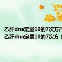 乙肝dna定量10的7次方严重吗(乙肝dna定量10的7次方)