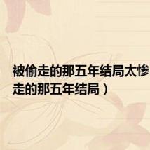 被偷走的那五年结局太惨(被偷走的那五年结局)