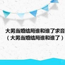 大男当婚结局谁和谁了求音频比对（大男当婚结局谁和谁了）