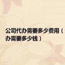 公司代办需要多少费用(公司代办需要多少钱)