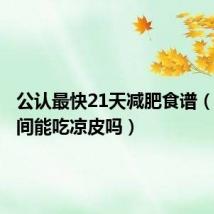 公认最快21天减肥食谱(减肥期间能吃凉皮吗)