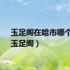 玉足阁在哈市哪个区（玉足阁）